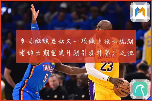 皇马酝酿启动又一项缺少核心规划者的长期重建计划引发外界广泛担战术观察
